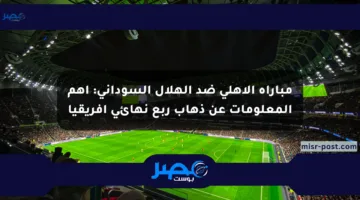 مباراة الأهلي ضد الهلال السوداني: أهم المعلومات عن ذهاب ربع نهائي أفريقيا